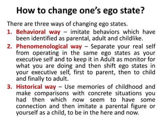 How to change one’s ego state?
There are three ways of changing ego states.
1. Behavioral way – imitate behaviors which have
been identified as parental, adult and childlike.
2. Phenomenological way – Separate your real self
from operating in the same ego states as your
executive self and to keep it in Adult as monitor for
what you are doing and then shift ego states in
your executive self, first to parent, then to child
and finally to adult.
3. Historical way – Use memories of childhood and
make comparisons with concrete situations you
had then which now seem to have some
connection and then imitate a parental figure or
yourself as a child, to be in the here and now.
 