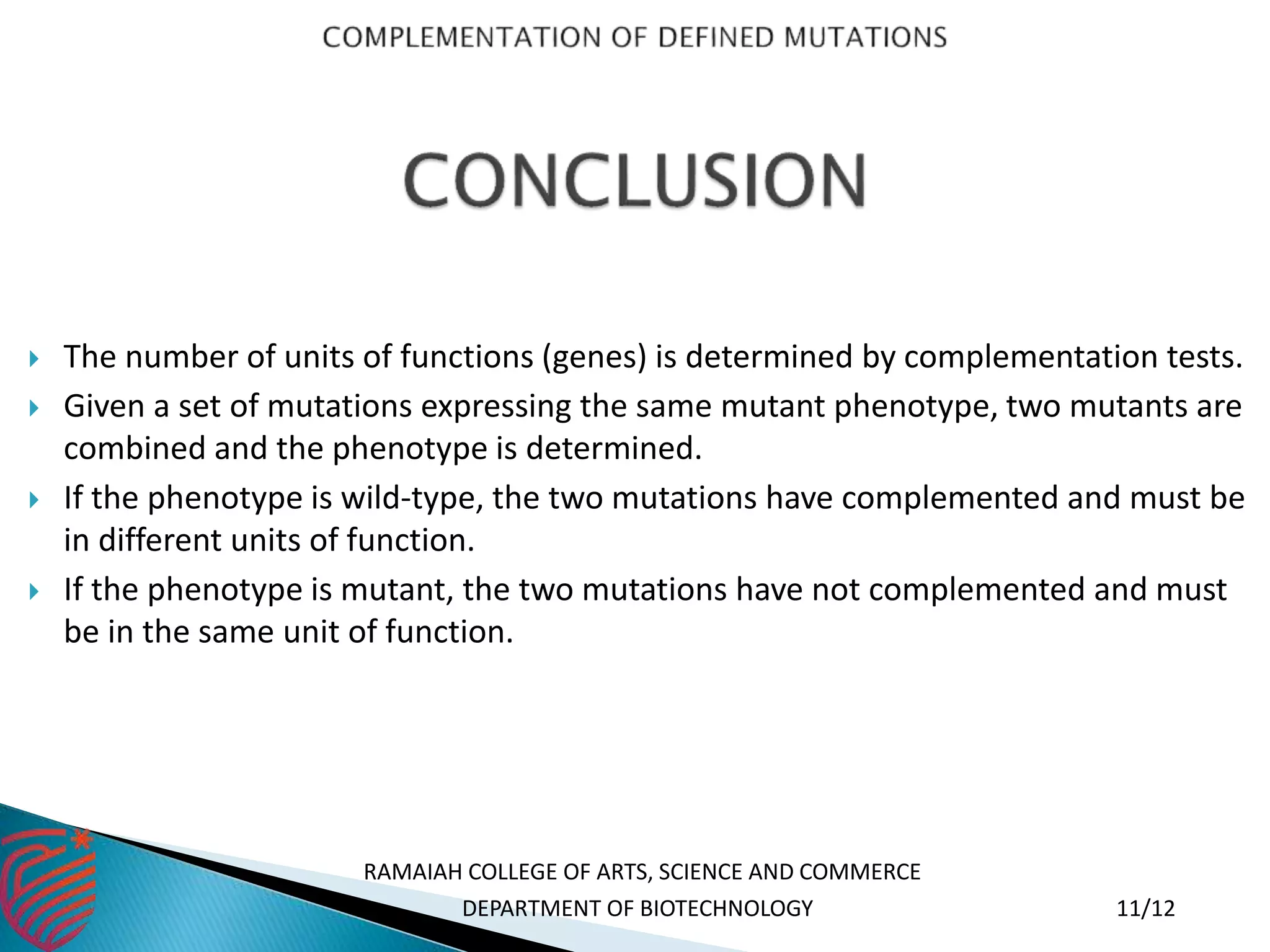  The number of units of functions (genes) is determined by complementation tests.
 Given a set of mutations expressing the same mutant phenotype, two mutants are
combined and the phenotype is determined.
 If the phenotype is wild-type, the two mutations have complemented and must be
in different units of function.
 If the phenotype is mutant, the two mutations have not complemented and must
be in the same unit of function.
RAMAIAH COLLEGE OF ARTS, SCIENCE AND COMMERCE
DEPARTMENT OF BIOTECHNOLOGY 11/12
 