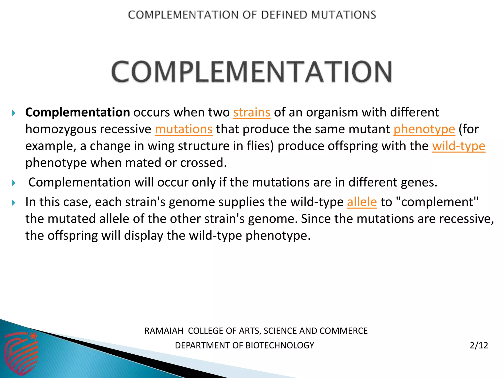  Complementation occurs when two strains of an organism with different
homozygous recessive mutations that produce the same mutant phenotype (for
example, a change in wing structure in flies) produce offspring with the wild-type
phenotype when mated or crossed.
 Complementation will occur only if the mutations are in different genes.
 In this case, each strain's genome supplies the wild-type allele to "complement"
the mutated allele of the other strain's genome. Since the mutations are recessive,
the offspring will display the wild-type phenotype.
RAMAIAH COLLEGE OF ARTS, SCIENCE AND COMMERCE
DEPARTMENT OF BIOTECHNOLOGY 2/12
 