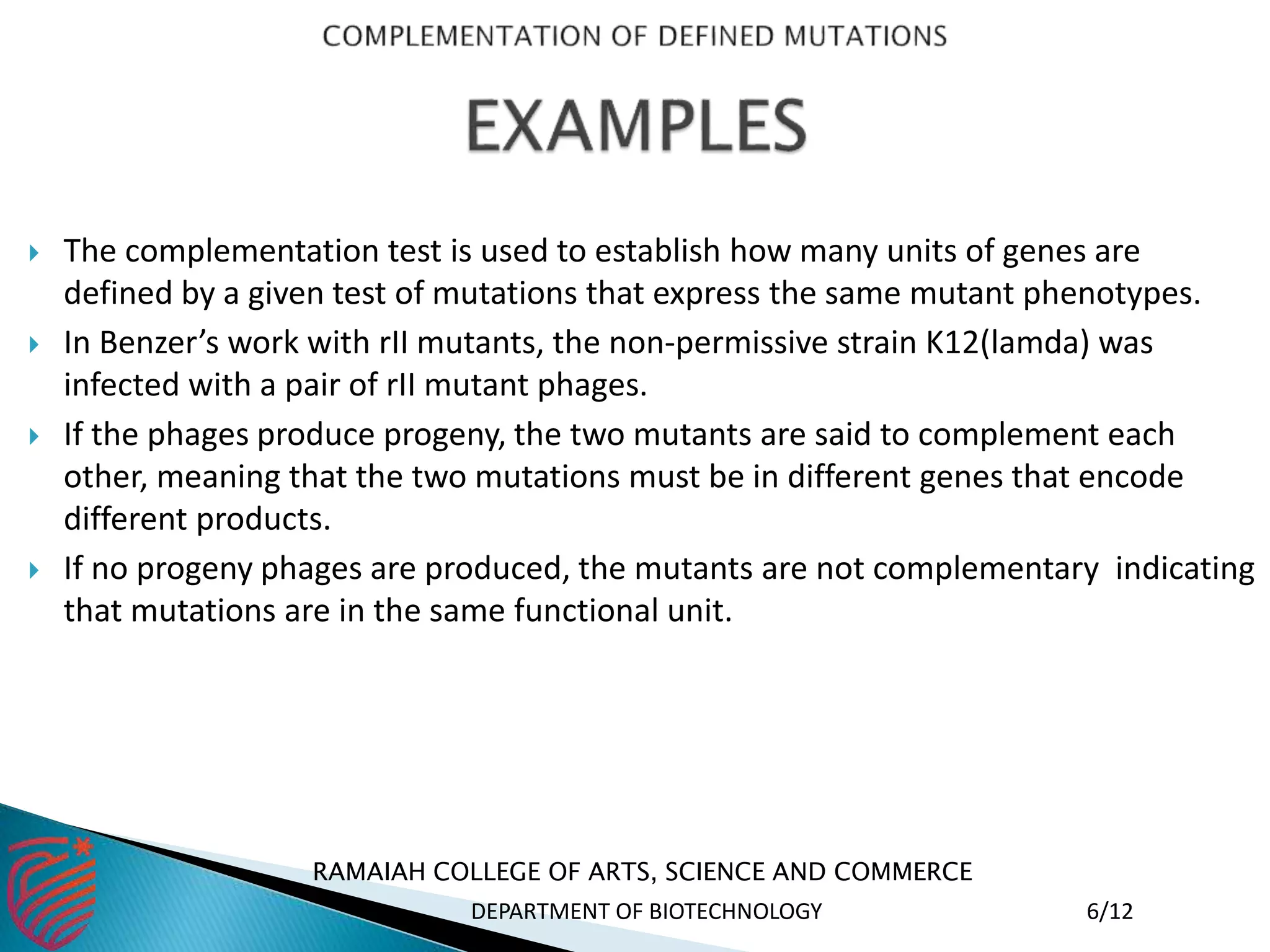  The complementation test is used to establish how many units of genes are
defined by a given test of mutations that express the same mutant phenotypes.
 In Benzer’s work with rII mutants, the non-permissive strain K12(lamda) was
infected with a pair of rII mutant phages.
 If the phages produce progeny, the two mutants are said to complement each
other, meaning that the two mutations must be in different genes that encode
different products.
 If no progeny phages are produced, the mutants are not complementary indicating
that mutations are in the same functional unit.
RAMAIAH COLLEGE OF ARTS, SCIENCE AND COMMERCE
DEPARTMENT OF BIOTECHNOLOGY 6/12
 