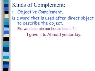 Kinds of Complement:
1. Objective Complement.
is a word that is used after direct object
to describe the object.
Ex: we decorate our house beautiful .
I gave it to Ahmad yesterday..
 