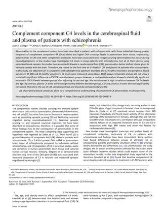 www.nature.com/npp
ARTICLE
Complement component C4 levels in the cerebrospinal fluid
and plasma of patients with schizophrenia
Juan A. Gallego1,2,3,4, Emily A. Blanco4, Christopher Morell2, Todd Lencz 1,2,3 and Anil K. Malhotra1,2,3
Abnormalities in the complement system have been described in patients with schizophrenia, with those individuals having greater
frequency of complement component 4A (C4A) alleles and higher C4A transcript levels in postmortem brain tissue. Importantly,
abnormalities in C4A and other complement molecules have been associated with synaptic pruning abnormalities that occur during
neurodevelopment. A few studies have investigated C4 levels in living patients with schizophrenia, but all of them did so using
peripheral blood samples. No studies have examined C4 levels in cerebrospinal fluid (CSF), presumably a better biofluid choice given its
intimate contact with the brain. Therefore, we report for the first time on C4 levels in CSF and plasma of patients with schizophrenia.
In this study, we obtained CSF in 32 patients with schizophrenia spectrum disorders and 32 healthy volunteers and peripheral blood
samples in 33 SSD and 31 healthy volunteers. C4 levels were measured using Abcam ELISA assays. Univariate analysis did not show a
statistically significant difference in CSF C4 values between groups. However, a multivariable analysis showed a statistically significant
increase in CSF C4 levels between groups after adjusting for sex and age. We also observed a high correlation between CSF C4 levels
and age. By contrast, plasma C4 levels were not significantly different between groups. CSF and plasma C4 levels were not significantly
correlated. Therefore, the use of CSF samples is critical and should be complementary to the
use of peripheral blood samples to allow for a comprehensive understanding of complement C4 abnormalities in schizophrenia.
Neuropsychopharmacology (2021) 46:1140–1144; https://doi.org/10.1038/s41386-020-00867-6
INTRODUCTION
The complement system, besides assisting the immune system
with critical tasks such as opsonization, chemotaxis/inflammation,
and cell lysis [1], has other functions in the central nervous system
such as promoting synaptic pruning [2] and facilitating neuronal
migration during neurodevelopment [3]. Excessive synaptic
pruning [4] and impaired neuronal migration [5] have been
described in schizophrenia; therefore, it is possible that some of
these findings may be the consequence of abnormalities in the
complement system. The most compelling data supporting this
hypothesis was reported by Sekar et al. [2]. They found: (1) a
greater frequency of component 4A (C4A) alleles in patients with
schizophrenia, (2) a 1.4-fold greater C4A mRNA in postmortem
brain tissue of schizophrenia compared to individuals without
schizophrenia, and (3) deposition of C4 in neuronal bodies, axons
and dendrites in human postmortem brain tissue and cultured
human cortical neurons. Similarly, Sellgren et al. demonstrated
that the long form of the C4A gene (C4AL) was associated with
increased deposition of C3 in neurons and increased synaptic
engulfment by microglia [5].
Sex, age, and obesity seem to affect complement C4 levels.
Kamitaki et al. [6] demonstrated that healthy men and women
undergo age-dependent elevation in cerebrospinal fluid (CSF) C4
levels, but noted that this change starts occurring earlier in men
(20s–30s years of age) compared to females (close to menopause).
Gaya da Costa et al. [7] examined serum samples from 120
Caucasian individuals and found lower activity of the alternative
pathway of the complement in females, although they did not find
sex differences in C4 levels nor a correlation with age. In regards to
obesity, Nilsson et al. reported increased levels of C3 and C4 in
association with high BMI values and other risk factors for
cardiovascular disease [8].
Few studies have investigated transcript and protein levels of
complement molecules, particularly of C4, in patients with
schizophrenia and findings have been inconsistent. Some authors
have found differences between groups of ultrahigh risk or
schizophrenia patients and healthy volunteers (HV) [9–11] whereas
others did not find any differences [12, 13] Unfortunately, the study
designs, the C4 assays and the patients selected for the studies were
quite different between studies which could explain some of the
inconsistent results. In the only longitudinal study reported in the
literature, Mondelli et al. [14] found that baseline complement C4
serum levels predicted response to treatment in 25 FEP patients who
were followed up for 1 year, with nonresponders having higher C4
levels at baseline compared to responders.
1 2
Institute for Behavioral Science, The Feinstein Institute for Medical Research, Manhasset, NY, USA; Division of Psychiatry Research, The Zucker Hillside Hospital, Glen Oaks, NY,
USA; 3Department of Psychiatry, Zucker School of Medicine at Hofstra/Northwell, Hempstead, NY, USA and 4Department of Psychiatry, Weill Cornell Medical College, New York,
NY, USA
Correspondence: Juan A. Gallego (jgallego@northwell.edu)
Received: 12 June 2020 Revised: 1 September 2020 Accepted: 7 September 2020 Published
online: 22 September 2020
© The Author(s), under exclusive licence to American College of Neuropsychopharmacology 2020
 