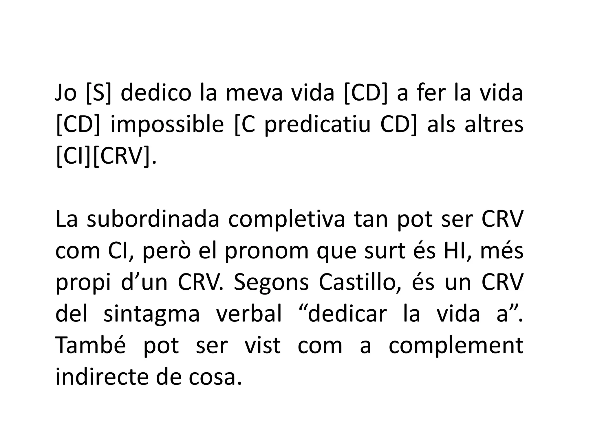 Jo [S] dedico la meva vida [CD] a fer la vida
[CD] impossible [C predicatiu CD] als altres
[CI][CRV].

La subordinada completiva tan pot ser CRV
com CI, però el pronom que surt és HI, més
propi d’un CRV. Segons Castillo, és un CRV
del sintagma verbal “dedicar la vida a”.
També pot ser vist com a complement
indirecte de cosa.
 