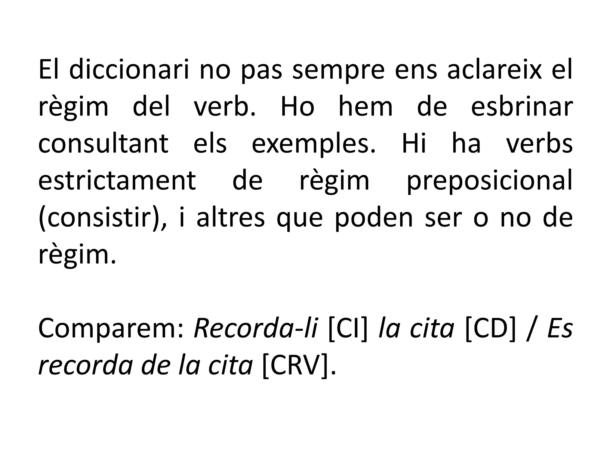 El diccionari no pas sempre ens aclareix el
règim del verb. Ho hem de esbrinar
consultant els exemples. Hi ha verbs
estrictament de règim preposicional
(consistir), i altres que poden ser o no de
règim.

Comparem: Recorda-li [CI] la cita [CD] / Es
recorda de la cita [CRV].
 