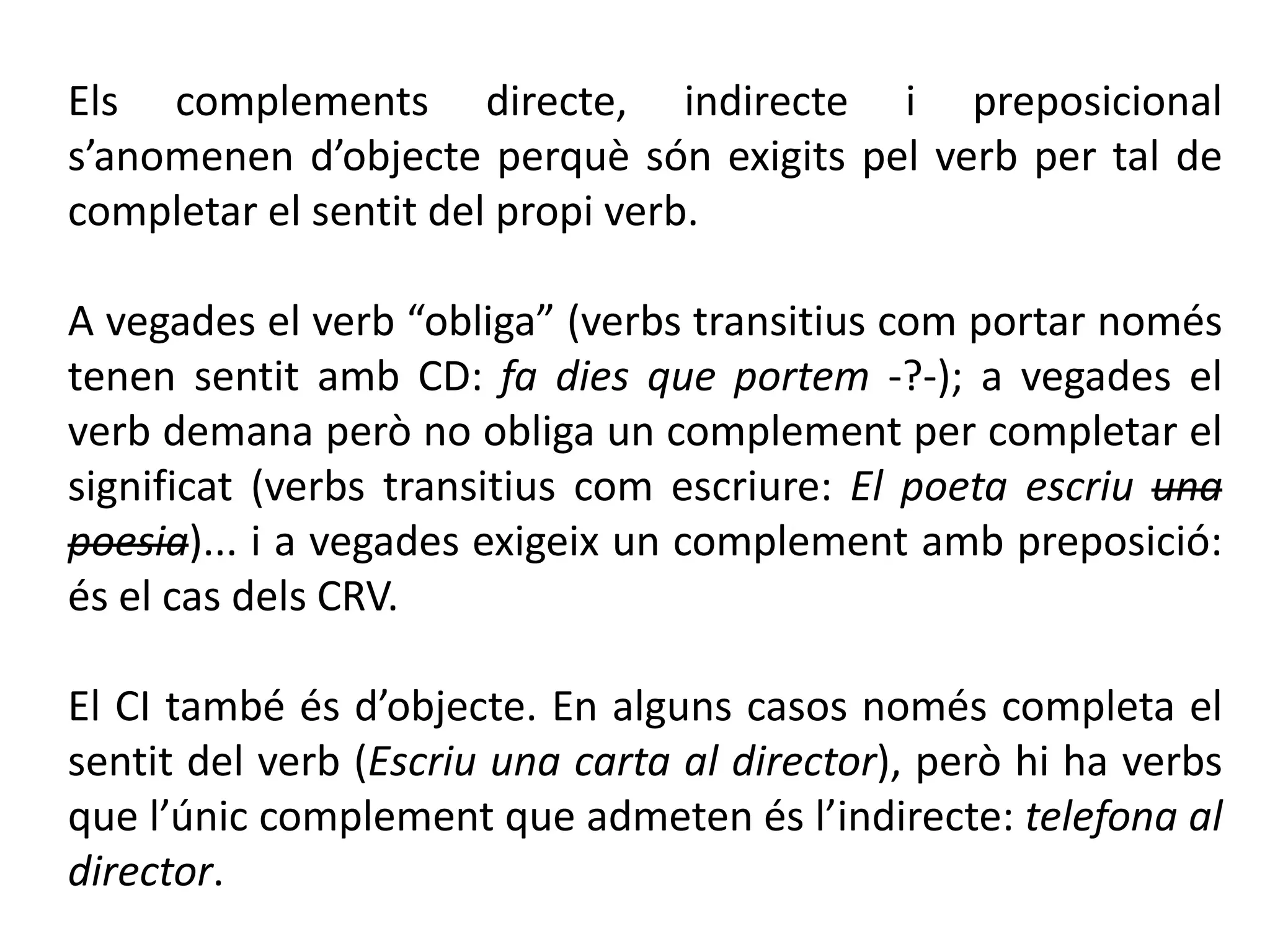 Els complements directe, indirecte i preposicional
s’anomenen d’objecte perquè són exigits pel verb per tal de
completar el sentit del propi verb.

A vegades el verb “obliga” (verbs transitius com portar només
tenen sentit amb CD: fa dies que portem -?-); a vegades el
verb demana però no obliga un complement per completar el
significat (verbs transitius com escriure: El poeta escriu una
poesia)... i a vegades exigeix un complement amb preposició:
és el cas dels CRV.

El CI també és d’objecte. En alguns casos només completa el
sentit del verb (Escriu una carta al director), però hi ha verbs
que l’únic complement que admeten és l’indirecte: telefona al
director.
 