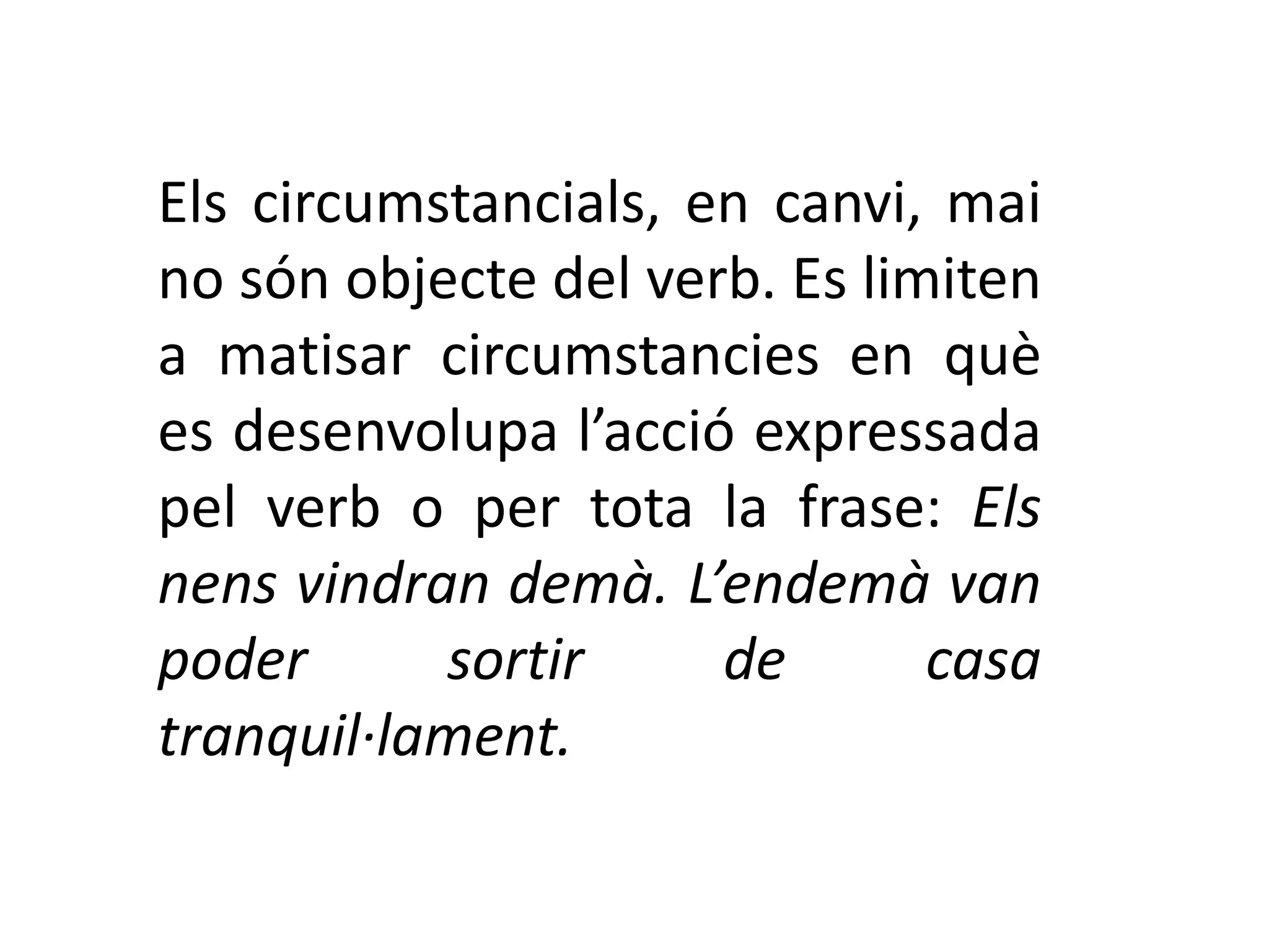 Els circumstancials, en canvi, mai
no són objecte del verb. Es limiten
a matisar circumstancies en què
es desenvolupa l’acció expressada
pel verb o per tota la frase: Els
nens vindran demà. L’endemà van
poder      sortir     de       casa
tranquil·lament.
 