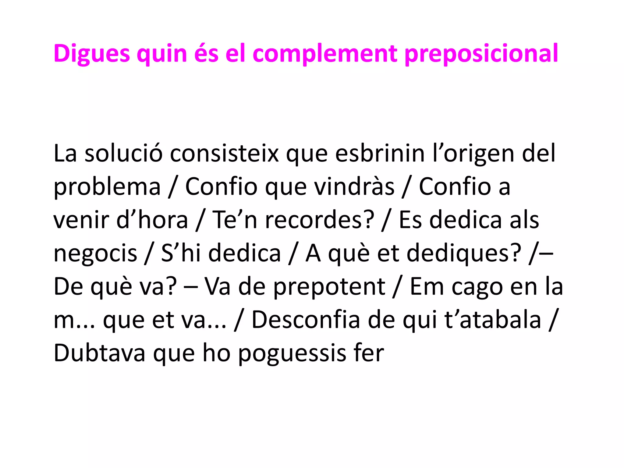 Digues quin és el complement preposicional


La solució consisteix que esbrinin l’origen del
problema / Confio que vindràs / Confio a
venir d’hora / Te’n recordes? / Es dedica als
negocis / S’hi dedica / A què et dediques? /–
De què va? – Va de prepotent / Em cago en la
m... que et va... / Desconfia de qui t’atabala /
Dubtava que ho poguessis fer
 