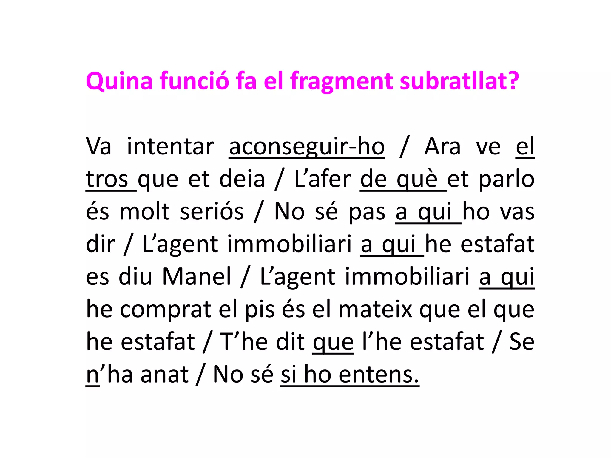 Quina funció fa el fragment subratllat?

Va intentar aconseguir-ho / Ara ve el
tros que et deia / L’afer de què et parlo
és molt seriós / No sé pas a qui ho vas
dir / L’agent immobiliari a qui he estafat
es diu Manel / L’agent immobiliari a qui
he comprat el pis és el mateix que el que
he estafat / T’he dit que l’he estafat / Se
n’ha anat / No sé si ho entens.
 
