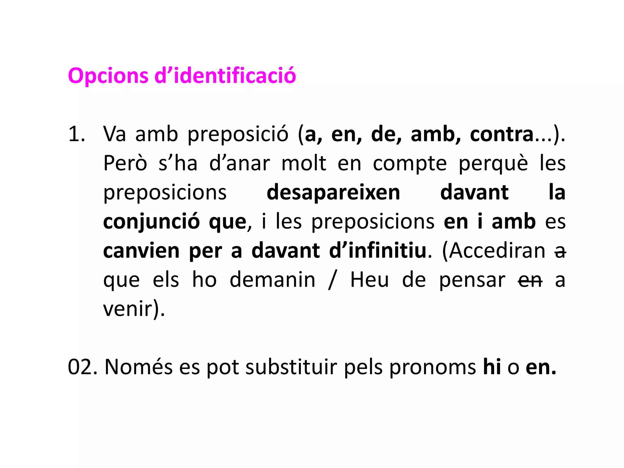 Opcions d’identificació

1. Va amb preposició (a, en, de, amb, contra...).
   Però s’ha d’anar molt en compte perquè les
   preposicions    desapareixen      davant    la
   conjunció que, i les preposicions en i amb es
   canvien per a davant d’infinitiu. (Accediran a
   que els ho demanin / Heu de pensar en a
   venir).

02. Només es pot substituir pels pronoms hi o en.
 
