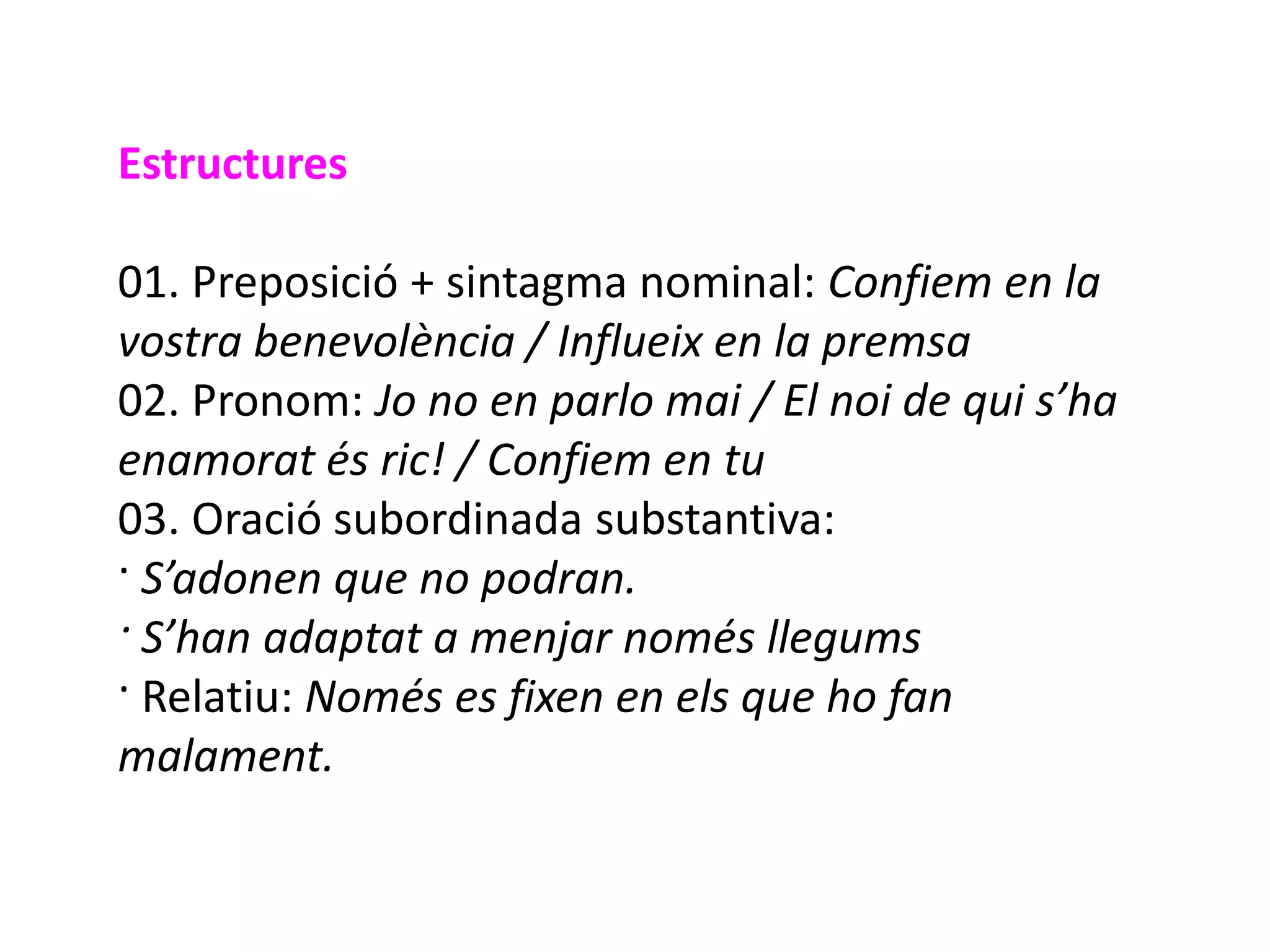 Estructures

01. Preposició + sintagma nominal: Confiem en la
vostra benevolència / Influeix en la premsa
02. Pronom: Jo no en parlo mai / El noi de qui s’ha
enamorat és ric! / Confiem en tu
03. Oració subordinada substantiva:
· S’adonen que no podran.
· S’han adaptat a menjar només llegums
· Relatiu: Només es fixen en els que ho fan
malament.
 
