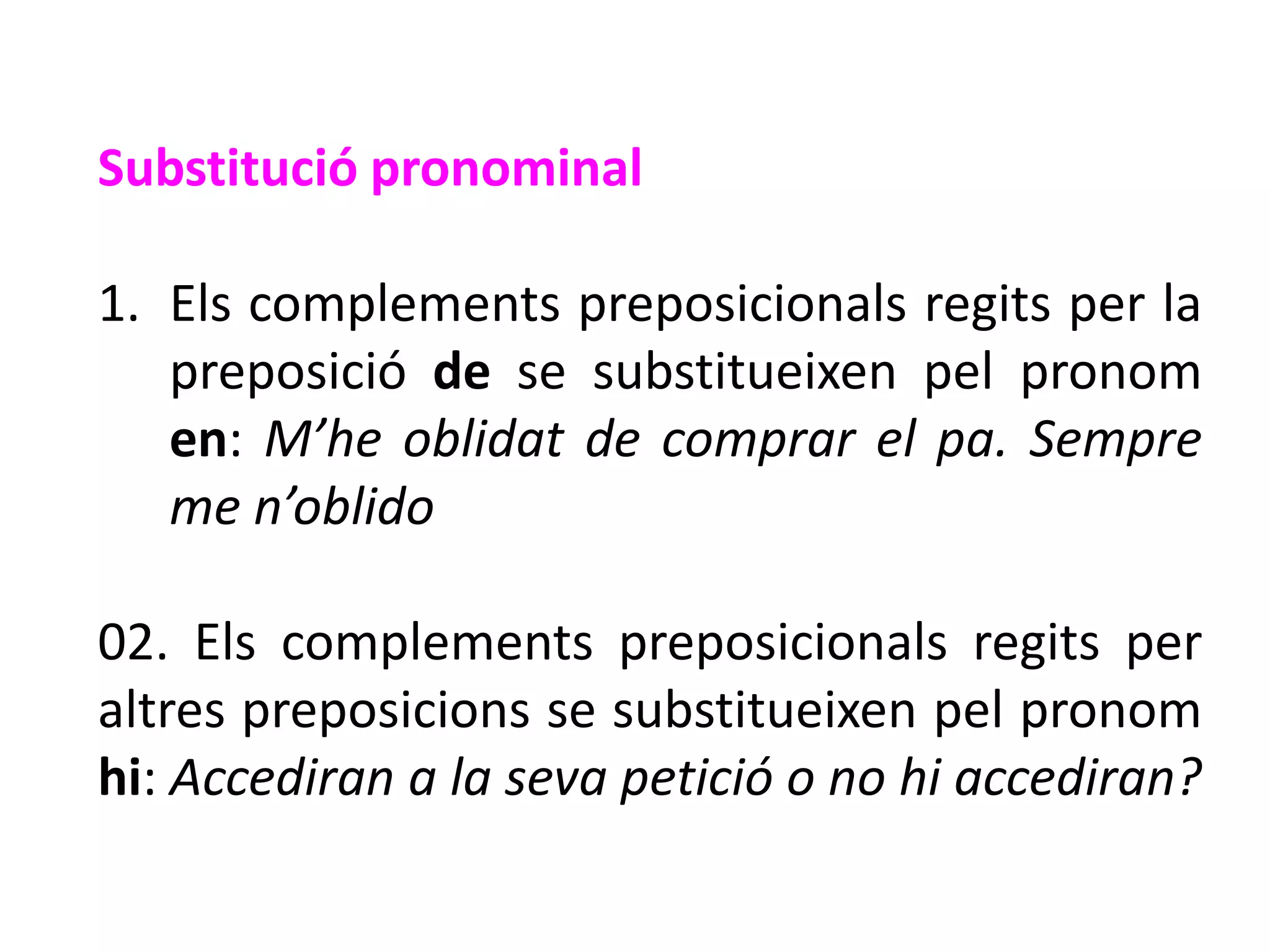 Substitució pronominal

1. Els complements preposicionals regits per la
   preposició de se substitueixen pel pronom
   en: M’he oblidat de comprar el pa. Sempre
   me n’oblido

02. Els complements preposicionals regits per
altres preposicions se substitueixen pel pronom
hi: Accediran a la seva petició o no hi accediran?
 