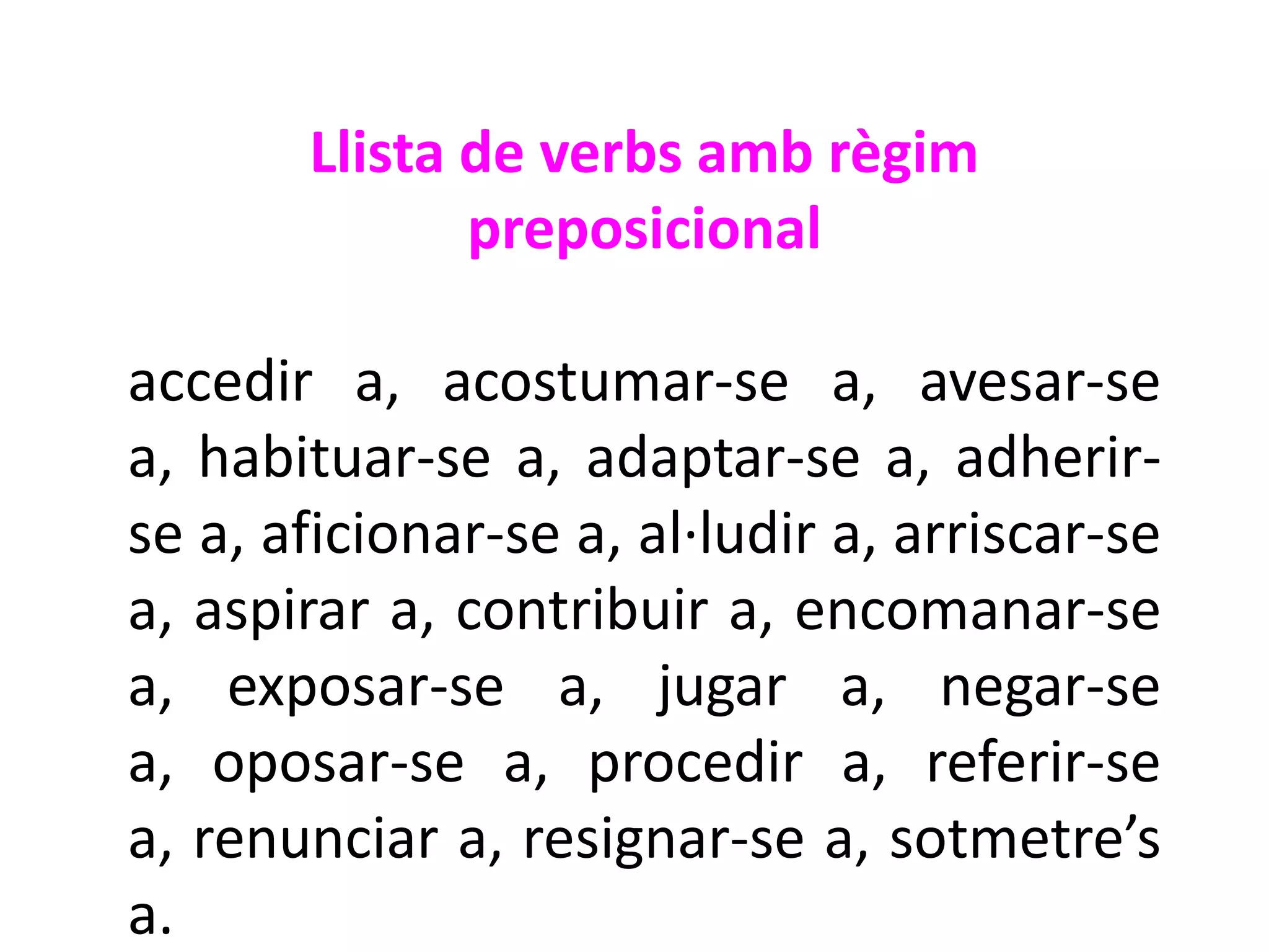 Llista de verbs amb règim
              preposicional

accedir a, acostumar-se a, avesar-se
a, habituar-se a, adaptar-se a, adherir-
se a, aficionar-se a, al·ludir a, arriscar-se
a, aspirar a, contribuir a, encomanar-se
a, exposar-se a, jugar a, negar-se
a, oposar-se a, procedir a, referir-se
a, renunciar a, resignar-se a, sotmetre’s
a.
 