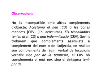 Observacions

No és incompatible amb altres complements
d’objecte: Acostuma el nen [CD] a les bones
maneres [CRV] (l’hi acostuma). Els treballadors
tenien dret [CD] a una indemnització [CRV]. Sovint
trobarem que complements assimilats a
complement del nom o de l’adjectiu, en realitat
són complements de règim verbal de locucions
verbals: tinc por de la tempesta, el CRV no
complementa el mot por, sinó el sintagma tenir
por de.
 