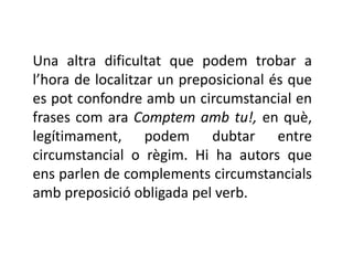 Una altra dificultat que podem trobar a
l’hora de localitzar un preposicional és que
es pot confondre amb un circumstancial en
frases com ara Comptem amb tu!, en què,
legítimament, podem dubtar entre
circumstancial o règim. Hi ha autors que
ens parlen de complements circumstancials
amb preposició obligada pel verb.
 