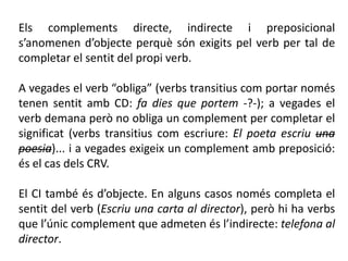 Els complements directe, indirecte i preposicional
s’anomenen d’objecte perquè són exigits pel verb per tal de
completar el sentit del propi verb.

A vegades el verb “obliga” (verbs transitius com portar només
tenen sentit amb CD: fa dies que portem -?-); a vegades el
verb demana però no obliga un complement per completar el
significat (verbs transitius com escriure: El poeta escriu una
poesia)... i a vegades exigeix un complement amb preposició:
és el cas dels CRV.

El CI també és d’objecte. En alguns casos només completa el
sentit del verb (Escriu una carta al director), però hi ha verbs
que l’únic complement que admeten és l’indirecte: telefona al
director.
 