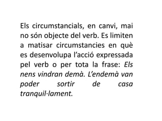 Els circumstancials, en canvi, mai
no són objecte del verb. Es limiten
a matisar circumstancies en què
es desenvolupa l’acció expressada
pel verb o per tota la frase: Els
nens vindran demà. L’endemà van
poder      sortir     de       casa
tranquil·lament.
 
