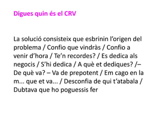 Digues quin és el CRV


La solució consisteix que esbrinin l’origen del
problema / Confio que vindràs / Confio a
venir d’hora / Te’n recordes? / Es dedica als
negocis / S’hi dedica / A què et dediques? /–
De què va? – Va de prepotent / Em cago en la
m... que et va... / Desconfia de qui t’atabala /
Dubtava que ho poguessis fer
 