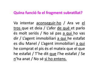 Quina funció fa el fragment subratllat?

Va intentar aconseguir-ho / Ara ve el
tros que et deia / L’afer de què et parlo
és molt seriós / No sé pas a qui ho vas
dir / L’agent immobiliari a qui he estafat
es diu Manel / L’agent immobiliari a qui
he comprat el pis és el mateix que el que
he estafat / T’he dit que l’he estafat / Se
n’ha anat / No sé si ho entens.
 