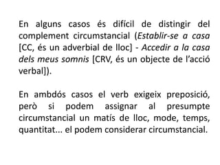En alguns casos és difícil de distingir del
complement circumstancial (Establir-se a casa
[CC, és un adverbial de lloc] - Accedir a la casa
dels meus somnis [CRV, és un objecte de l’acció
verbal]).

En ambdós casos el verb exigeix preposició,
però si podem assignar al presumpte
circumstancial un matís de lloc, mode, temps,
quantitat... el podem considerar circumstancial.
 