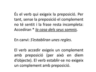 És el verb qui exigeix la preposició. Per
tant, sense la preposició el complement
no té sentit i la frase resta incompleta:
Accediran * la casa dels seus somnis.

En canvi: S’establiran unes regles.

El verb accedir exigeix un complement
amb preposició (per això en diem
d’objecte). El verb establir-se no exigeix
un complement amb preposició.
 