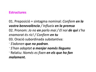 Estructures

01. Preposició + sintagma nominal: Confiem en la
vostra benevolència / Influeix en la premsa
02. Pronom: Jo no en parlo mai / El noi de qui s’ha
enamorat és ric! / Confiem en tu
03. Oració subordinada substantiva:
· S’adonen que no podran.
· S’han adaptat a menjar només llegums
· Relatiu: Només es fixen en els que ho fan
malament.
 