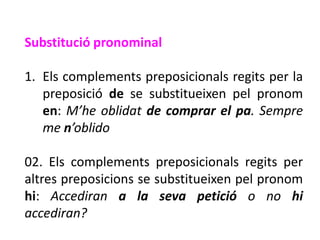 Substitució pronominal

1. Els complements preposicionals regits per la
   preposició de se substitueixen pel pronom
   en: M’he oblidat de comprar el pa. Sempre
   me n’oblido

02. Els complements preposicionals regits per
altres preposicions se substitueixen pel pronom
hi: Accediran a la seva petició o no hi
accediran?
 