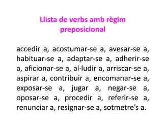 Llista de verbs amb règim
              preposicional

accedir a, acostumar-se a, avesar-se a,
habituar-se a, adaptar-se a, adherir-se
a, aficionar-se a, al·ludir a, arriscar-se a,
aspirar a, contribuir a, encomanar-se a,
exposar-se a, jugar a, negar-se a,
oposar-se a, procedir a, referir-se a,
renunciar a, resignar-se a, sotmetre’s a.
 