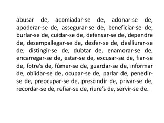 abusar de, acomiadar-se de, adonar-se de,
apoderar-se de, assegurar-se de, beneficiar-se de,
burlar-se de, cuidar-se de, defensar-se de, dependre
de, desempallegar-se de, desfer-se de, deslliurar-se
de, distingir-se de, dubtar de, enamorar-se de,
encarregar-se de, estar-se de, excusar-se de, fiar-se
de, fotre’s de, fúmer-se de, guardar-se de, informar
de, oblidar-se de, ocupar-se de, parlar de, penedir-
se de, preocupar-se de, prescindir de, privar-se de,
recordar-se de, refiar-se de, riure’s de, servir-se de.
 