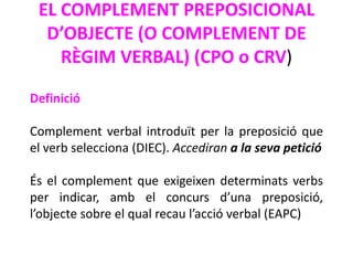 EL COMPLEMENT PREPOSICIONAL
  D’OBJECTE (O COMPLEMENT DE
    RÈGIM VERBAL) (CPO o CRV)

Definició

Complement verbal introduït per la preposició que
el verb selecciona (DIEC). Accediran a la seva petició

És el complement que exigeixen determinats verbs
per indicar, amb el concurs d’una preposició,
l’objecte sobre el qual recau l’acció verbal (EAPC)
 