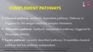 Essentials of Medical Microbiology by Apurba S Sastry © Jaypee Brothers Medical Publishers
COMPLEMENT PATHWAYS
 Classical pathway- Antibody dependent pathway. Pathway is
triggered by the antigen antibody complex formation.
 Alternative pathway- Antibody independent pathway, triggered by
the antigen directly.
 Lectin pathway - recently described pathway. It resembles classical
pathway but it is antibody independent.
10
 