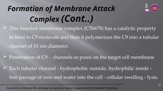 Essentials of Medical Microbiology by Apurba S Sastry © Jaypee Brothers Medical Publishers
Formation of Membrane Attack
Complex (Cont..)
 This inserted membrane complex (C5b678) has a catalytic property
to bind to C9 molecule and then it polymerizes the C9 into a tubular
channel of 10 nm diameter.
 Penetration of C9 - channels or pores on the target cell membrane
 Each tubular channel - hydrophobic outside, hydrophilic inside -
free passage of ions and water into the cell - cellular swelling - lysis.
19
 