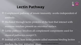 Essentials of Medical Microbiology by Apurba S Sastry © Jaypee Brothers Medical Publishers
Lectin Pathway
 Complement pathway of innate immunity -works independent of
antibody.
 Mediated through lectin proteins of the host that interact with
mannose residues present on microbial surface.
 Lectin pathway involves all complement components used for
classical pathways except C1.
 Instead of C1, host lectin protein called mannose binding lectins
mediate the first ‘initiation’ stage.
28
 