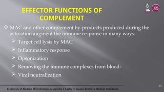 Essentials of Medical Microbiology by Apurba S Sastry © Jaypee Brothers Medical Publishers
EFFECTOR FUNCTIONS OF
COMPLEMENT
 MAC and other complement by-products produced during the
activation augment the immune response in many ways.
 Target cell lysis by MAC
 Inflammatory response
 Opsonization
 Removing the immune complexes from blood-
 Viral neutralization
34
 