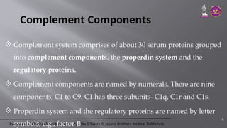 Essentials of Medical Microbiology by Apurba S Sastry © Jaypee Brothers Medical Publishers
Complement Components
 Complement system comprises of about 30 serum proteins grouped
into complement components, the properdin system and the
regulatory proteins.
 Complement components are named by numerals. There are nine
components; C1 to C9. C1 has three subunits- C1q, C1r and C1s.
 Properdin system and the regulatory proteins are named by letter
symbols, e.g., factor-B
4
 