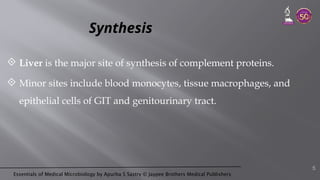 Essentials of Medical Microbiology by Apurba S Sastry © Jaypee Brothers Medical Publishers
Synthesis
 Liver is the major site of synthesis of complement proteins.
 Minor sites include blood monocytes, tissue macrophages, and
epithelial cells of GIT and genitourinary tract.
5
 