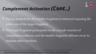 Essentials of Medical Microbiology by Apurba S Sastry © Jaypee Brothers Medical Publishers
Complement Activation (Cont..)
 During proteolysis, the smaller fragment is removed exposing the
active site of the larger fragment.
 The larger fragment participates in the cascade reaction of
complement pathway and the smaller fragment diffuses away to
mediate other functions.
7
 