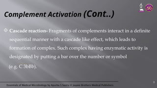 Essentials of Medical Microbiology by Apurba S Sastry © Jaypee Brothers Medical Publishers
Complement Activation (Cont..)
 Cascade reaction- Fragments of complements interact in a definite
sequential manner with a cascade like effect, which leads to
formation of complex. Such complex having enzymatic activity is
designated by putting a bar over the number or symbol
(e.g. C 3bBb).
8
 