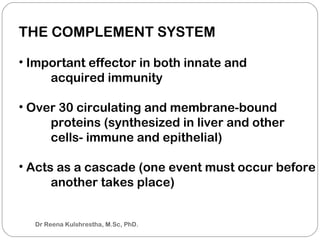 THE COMPLEMENT SYSTEM
• Important effector in both innate and
acquired immunity
• Over 30 circulating and membrane-bound
proteins (synthesized in liver and other
cells- immune and epithelial)
• Acts as a cascade (one event must occur before
another takes place)
Dr Reena Kulshrestha, M.Sc, PhD.
 