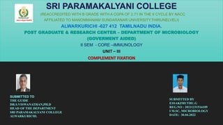 (REACCREDITED WITH B GRADE WITH A CGPA OF 2.71 IN THE II CYCLE BY NACC
AFFILIATED TO MANONMANIAM SUNDARANAR UNIVERSITY,THIRUNELVELI)
ALWARKURICHI -627 412 TAMILNADU INDIA.
POST GRADUATE & RESEARCH CENTER – DEPARTMENT OF MICROBIOLOGY
(GOVERMENT AIDED)
II SEM - CORE –IMMUNOLOGY
UNIT – III
COMPLEMENT FIXATION
SUBMITTED TO
THE GUIDE
DR.S.VISWANATHAN,PH.D
HEAD OF THE DEPARTMENT
SRI PARAMAKALYANI COLLEGE
ALWARKURICHI.
SUBMITTED BY
ESSAKIMUTHU.G
REG.NO : 20211231516109
I M.SC, MICROBIOLOGY
DATE: 30.04.2022
 