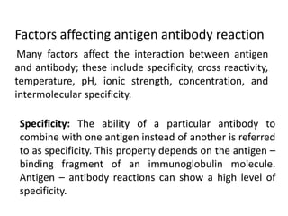 Many factors affect the interaction between antigen
and antibody; these include specificity, cross reactivity,
temperature, pH, ionic strength, concentration, and
intermolecular specificity.
Factors affecting antigen antibody reaction
Specificity: The ability of a particular antibody to
combine with one antigen instead of another is referred
to as specificity. This property depends on the antigen –
binding fragment of an immunoglobulin molecule.
Antigen – antibody reactions can show a high level of
specificity.
 