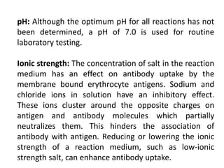pH: Although the optimum pH for all reactions has not
been determined, a pH of 7.0 is used for routine
laboratory testing.
Ionic strength: The concentration of salt in the reaction
medium has an effect on antibody uptake by the
membrane bound erythrocyte antigens. Sodium and
chloride ions in solution have an inhibitory effect.
These ions cluster around the opposite charges on
antigen and antibody molecules which partially
neutralizes them. This hinders the association of
antibody with antigen. Reducing or lowering the ionic
strength of a reaction medium, such as low-ionic
strength salt, can enhance antibody uptake.
 