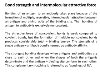 Bonding of an antigen to an antibody takes place because of the
formation of multiple, reversible, intermolecular attraction between
an antigen and amino acids of the binding site. The bonding of
antigen to antibody is exclusively noncovalent.
The attractive force of noncovalent bonds is weak compared to
covalent bonds, but the formation of multiple noncovalent bonds
produces considerable total – binding energy. The strength of a
single antigen – antibody bond is termed as antibody affinity.
The strongest bonding develops when antigens and antibodies are
close to each other and when the shapes of both the antigenic
determinate and the antigen – binding site conform to each other.
This complementary matching is referred to as “goodness of fit”.
Bond strength and intermolecular attractive force
 