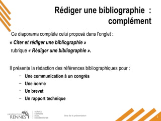 Ce diaporama complète celui proposé dans l'onglet :
« Citer et rédiger une bibliographie »
rubrique « Rédiger une bibliographie ».
Il présente la rédaction des références bibliographiques pour :
– Une communication à un congrès
– Une norme
– Un brevet
– Un rapport technique
titre de la présentation
2
Rédiger une bibliographie :
complément
 