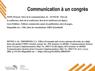 Communication à un congrès
NOM, Prénom. Titre de la communication. In : AUTEUR . Titre de
la conférence, date de la conférence, lieu de la conférence [en ligne].
Lieu d'édition : Éditeur commercial, année de publication, nbre de pages.
Disponible sur : URL (date de consultation). ISBN (Facultatif)
DINNIS A. K., THOMPSON J. S. Effect of transmit and receive antenna diversity on a high
data rate packet CDMA wireless system. In : IEE Seminar on MIMO : Communications Systems
from Concept to Implementations (Ref. No. 2001/175) [En ligne]. IEE Seminar on MIMO:
Communications Systems from Concept to Implementations (Ref. No. 2001/175). [s.l.] : [s.n.],
2001. p. 9/1-9/6. Disponible sur : < https://doi.org/10.1049/ic:20010199> 
 