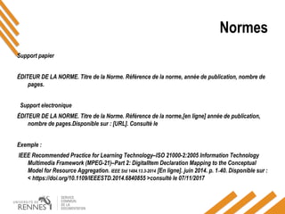 Normes
Support papier
ÉDITEUR DE LA NORME. Titre de la Norme. Référence de la norme, année de publication, nombre de
pages.
ÉDITEUR DE LA NORME. Titre de la Norme. Référence de la norme,[en ligne] année de publication,
nombre de pages.Disponible sur : [URL]. Consulté le
Exemple :
IEEE Recommended Practice for Learning Technology–ISO 21000-2:2005 Information Technology
Multimedia Framework (MPEG-21)–Part 2: DigitalItem Declaration Mapping to the Conceptual
Model for Resource Aggregation. IEEE Std 1484.13.3-2014 [En ligne]. juin 2014. p. 1‑40. Disponible sur : 
< https://doi.org/10.1109/IEEESTD.2014.6840855 >consulté le 07/11/2017
Support electronique
 