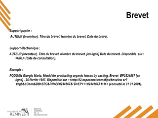 Brevet
Support papier :
AUTEUR (Inventeur). Titre du brevet. Numéro du brevet. Date du brevet.
Support électronique :
AUTEUR (Inventeur). Titre du brevet. Numéro du brevet. [en ligne] Date du brevet. Disponible sur :
<URL> (date de consultation).
Exemple :
PODOAN Giorgio Maria. Mould for producting organic lenses by casting. Brevet EP0234567 [en
ligne] . 25 février 1987. Disponible sur : <http://l2.espacenet.com/dips/bnsview er?
Y=gb&LG=en&DB=EPD&PN=EP0234567&I D=EP+++0234567A1+I+> (consulté le 31.01.2001).
 