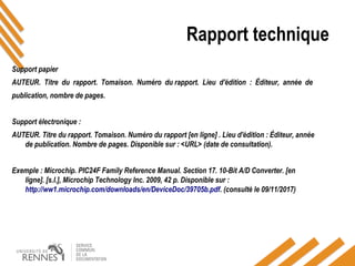 Rapport technique
Support papier
AUTEUR. Titre du rapport. Tomaison. Numéro du rapport. Lieu d'édition : Éditeur, année de
publication, nombre de pages.
Support électronique :
AUTEUR. Titre du rapport. Tomaison. Numéro du rapport [en ligne] . Lieu d'édition : Éditeur, année
de publication. Nombre de pages. Disponible sur : <URL> (date de consultation).
Exemple : Microchip. PIC24F Family Reference Manual. Section 17. 10-Bit A/D Converter. [en
ligne]. [s.l.], Microchip Technology Inc. 2009, 42 p. Disponible sur :
http://ww1.microchip.com/downloads/en/DeviceDoc/39705b.pdf. (consulté le 09/11/2017)
 