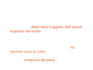 Il complemento oggetto o
diretto
• É un sostantivo o una qualsiasi altra parte del
discorso che determina l´oggetto dell´azione
espressa dal verbo, unendosi a esso
direttamente, senza preposizione.
• (attenzione: anche il complemento di tempo
può non avere preposizione come in Ho
dormito tutta la notte; e nel caso del partitivo il
compl. ogg. é introdotto dalla preposizione
come in comprare del pane…)
 