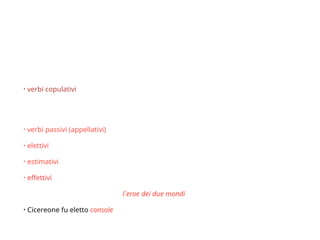 Pred. del soggetto
• Si incontra con:
• verbi copulativi - sembrare, parere, diventare, apparire, rimanere, riuscire,
risultare, nascere, vivere, morire, ecc.
• quel ragazzo sembra intelligente
• verbi passivi (appellativi) essere chiamato, essere detto, essere soprannominato
• elettivi - essere eletto, essere nominato, essere proclamato;
• estimativi - essere stimato, essere giudicato, essere ritenuto
• effettivi - essere fatto, essere reso
• Garibaldi fu soprannominato l´eroe dei due mondi
• Cicereone fu eletto console
 