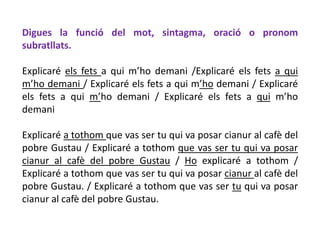 Digues la funció del mot, sintagma, oració o pronom
subratllats.

Explicaré els fets a qui m’ho demani /Explicaré els fets a qui
m’ho demani / Explicaré els fets a qui m’ho demani / Explicaré
els fets a qui m’ho demani / Explicaré els fets a qui m’ho
demani

Explicaré a tothom que vas ser tu qui va posar cianur al cafè del
pobre Gustau / Explicaré a tothom que vas ser tu qui va posar
cianur al cafè del pobre Gustau / Ho explicaré a tothom /
Explicaré a tothom que vas ser tu qui va posar cianur al cafè del
pobre Gustau. / Explicaré a tothom que vas ser tu qui va posar
cianur al cafè del pobre Gustau.
 